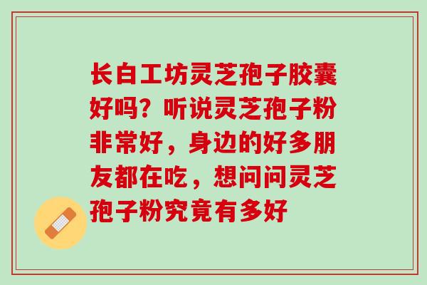 长白工坊灵芝孢子胶囊好吗?听说灵芝孢子粉非常好,身边的好多朋友都在吃,想问问灵芝孢子粉究竟有多好 长白工坊灵芝孢子胶囊好吗?听说灵芝孢子粉非常好,身边的好多朋友都在吃,想问问灵芝孢子粉究竟有多好