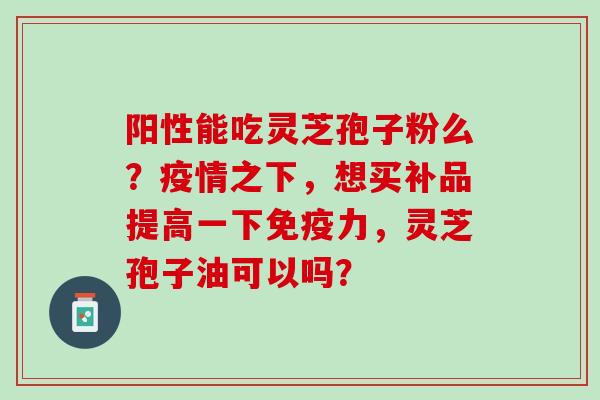 阳性能吃灵芝孢子粉么？疫情之下，想买补品提高一下免疫力，灵芝孢子油可以吗？