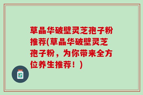 草晶华破壁灵芝孢子粉推荐(草晶华破壁灵芝孢子粉，为你带来全方位养生推荐！)
