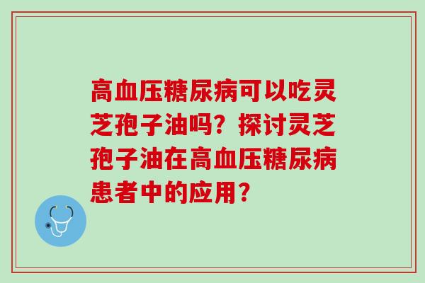 高可以吃灵芝孢子油吗?探讨灵芝孢子油在高患者中的应用? 高可以吃灵芝孢子油吗?探讨灵芝孢子油在高患者中的应用?
