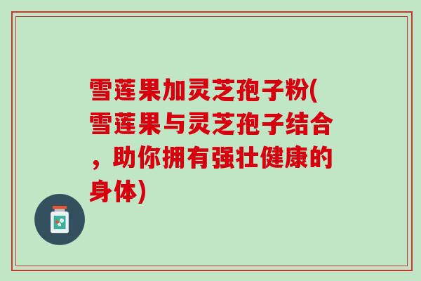 雪莲果加灵芝孢子粉(雪莲果与灵芝孢子结合,助你拥有强壮健康的身体) 雪莲果加灵芝孢子粉(雪莲果与灵芝孢子结合,助你拥有强壮健康的身体)