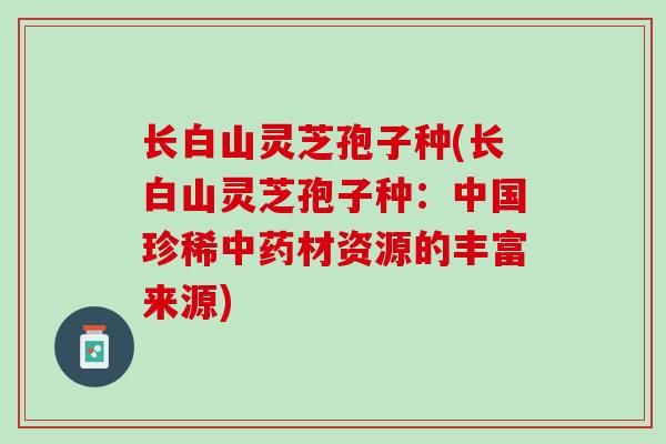长白山灵芝孢子种(长白山灵芝孢子种:中国珍稀材资源的丰富来源) 长白山灵芝孢子种(长白山灵芝孢子种:中国珍稀材资源的丰富来源)