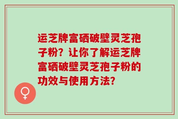 运芝牌富硒破壁灵芝孢子粉？让你了解运芝牌富硒破壁灵芝孢子粉的功效与使用方法？