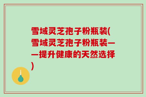 雪域灵芝孢子粉瓶装(雪域灵芝孢子粉瓶装——提升健康的天然选择) 雪域灵芝孢子粉瓶装(雪域灵芝孢子粉瓶装——提升健康的天然选择)