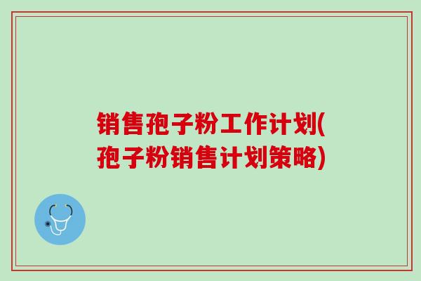 销售孢子粉工作计划(孢子粉销售计划策略) 销售孢子粉工作计划(孢子粉销售计划策略)
