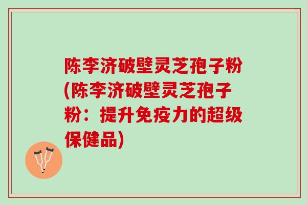 陈李济破壁灵芝孢子粉(陈李济破壁灵芝孢子粉：提升免疫力的超级保健品)