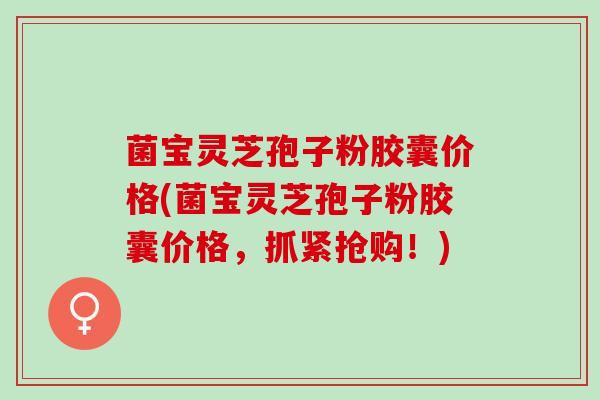 菌宝灵芝孢子粉胶囊价格(菌宝灵芝孢子粉胶囊价格，抓紧抢购！)