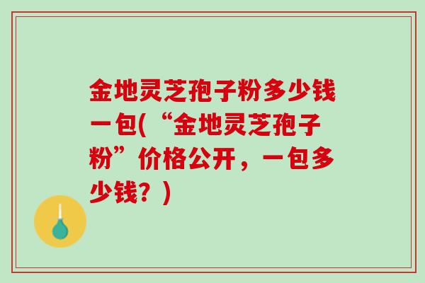金地灵芝孢子粉多少钱一包(“金地灵芝孢子粉”价格公开，一包多少钱？)