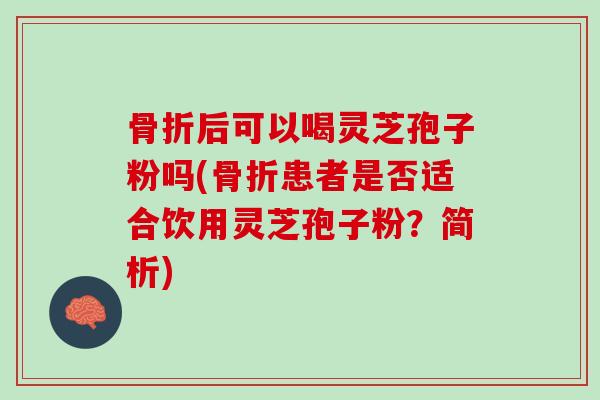 骨折后可以喝灵芝孢子粉吗(骨折患者是否适合饮用灵芝孢子粉？简析)