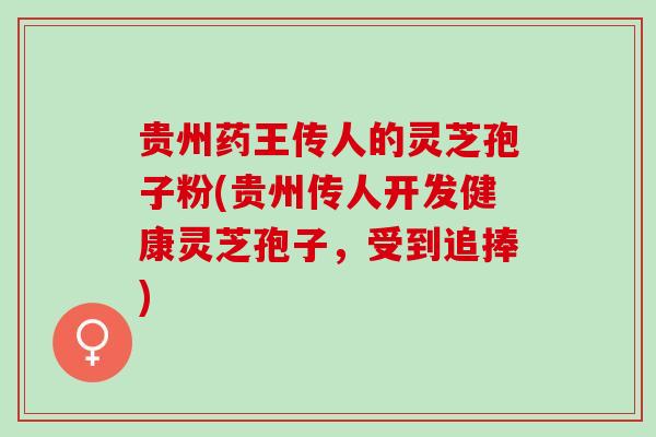 贵州药王传人的灵芝孢子粉(贵州传人开发健康灵芝孢子，受到追捧)