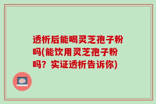 透析后能喝灵芝孢子粉吗(能饮用灵芝孢子粉吗？实证透析告诉你)