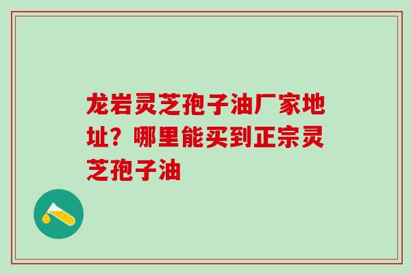 龙岩灵芝孢子油厂家地址？哪里能买到正宗灵芝孢子油