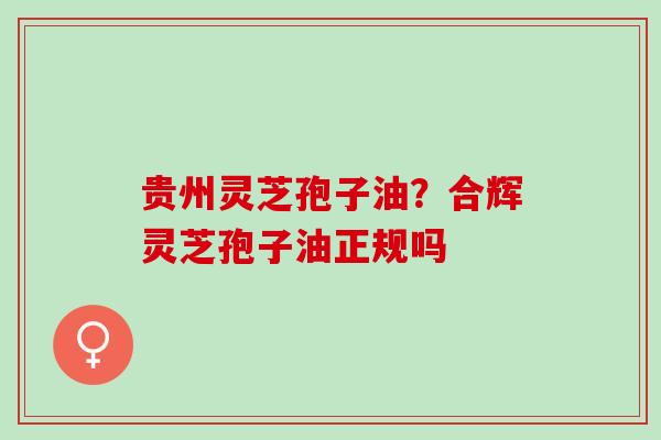 贵州灵芝孢子油?合辉灵芝孢子油正规吗 贵州灵芝孢子油?合辉灵芝孢子油正规吗