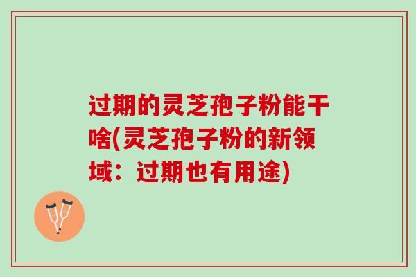 过期的灵芝孢子粉能干啥(灵芝孢子粉的新领域：过期也有用途)