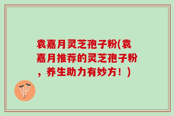 袁嘉月灵芝孢子粉(袁嘉月推荐的灵芝孢子粉,养生助力有妙方!) 袁嘉月灵芝孢子粉(袁嘉月推荐的灵芝孢子粉,养生助力有妙方!)