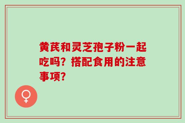 黄芪和灵芝孢子粉一起吃吗？搭配食用的注意事项？