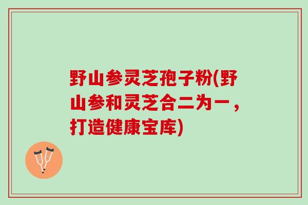 野山参灵芝孢子粉(野山参和灵芝合二为一，打造健康宝库)