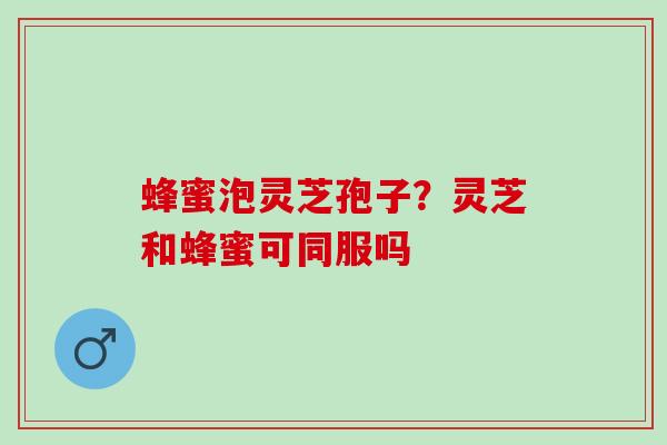 蜂蜜泡灵芝孢子?灵芝和蜂蜜可同服吗 蜂蜜泡灵芝孢子?灵芝和蜂蜜可同服吗