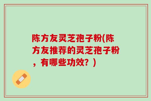 陈方友灵芝孢子粉(陈方友推荐的灵芝孢子粉,有哪些功效?) 陈方友灵芝孢子粉(陈方友推荐的灵芝孢子粉,有哪些功效?)