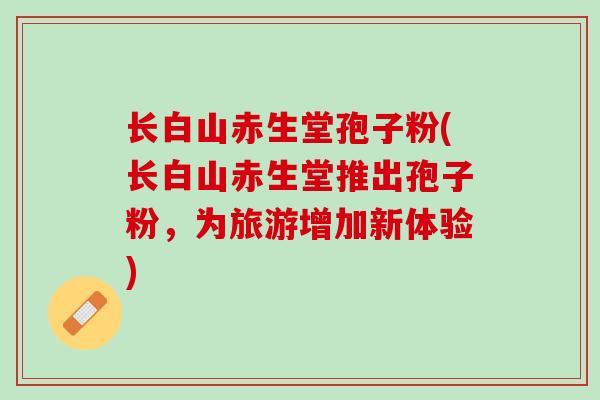 长白山赤生堂孢子粉(长白山赤生堂推出孢子粉，为旅游增加新体验)