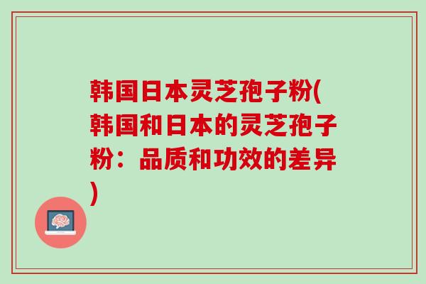 韩国日本灵芝孢子粉(韩国和日本的灵芝孢子粉：品质和功效的差异)