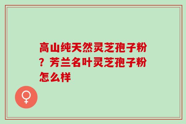 高山纯天然灵芝孢子粉？芳兰名叶灵芝孢子粉怎么样