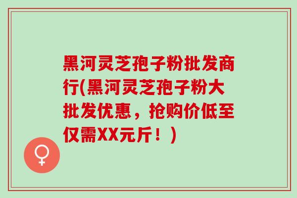 黑河灵芝孢子粉批发商行(黑河灵芝孢子粉大批发优惠，抢购价低至仅需XX元斤！)
