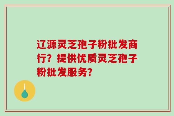辽源灵芝孢子粉批发商行？提供优质灵芝孢子粉批发服务？