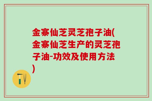 金寨仙芝灵芝孢子油(金寨仙芝生产的灵芝孢子油-功效及使用方法)