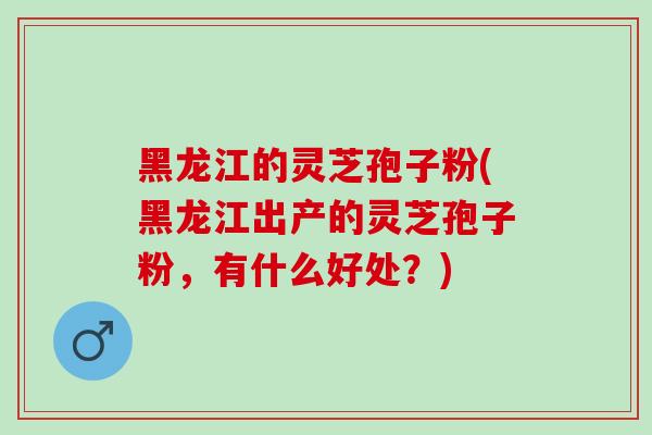 黑龙江的灵芝孢子粉(黑龙江出产的灵芝孢子粉，有什么好处？)