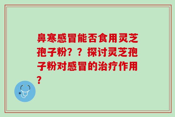 鼻寒感冒能否食用灵芝孢子粉？？探讨灵芝孢子粉对感冒的治疗作用？