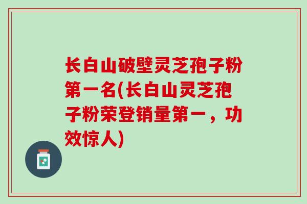 长白山破壁灵芝孢子粉第一名(长白山灵芝孢子粉荣登销量第一，功效惊人)