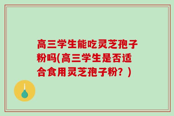 高三学生能吃灵芝孢子粉吗(高三学生是否适合食用灵芝孢子粉？)