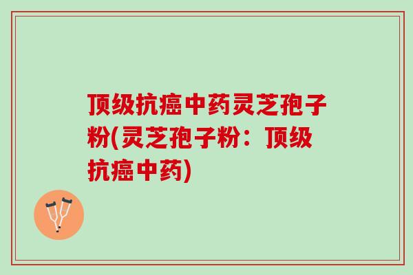 顶级抗癌中药灵芝孢子粉(灵芝孢子粉：顶级抗癌中药)