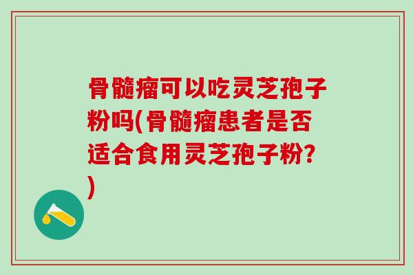 骨髓瘤可以吃灵芝孢子粉吗(骨髓瘤患者是否适合食用灵芝孢子粉?) 骨髓瘤可以吃灵芝孢子粉吗(骨髓瘤患者是否适合食用灵芝孢子粉?)