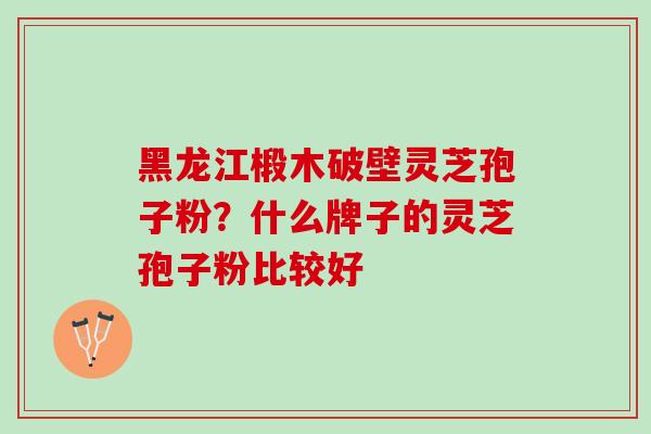 黑龙江椴木破壁灵芝孢子粉?什么牌子的灵芝孢子粉比较好 黑龙江椴木破壁灵芝孢子粉?什么牌子的灵芝孢子粉比较好
