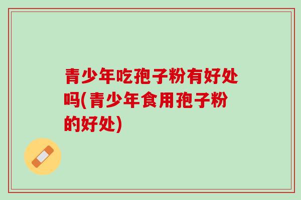 青少年吃孢子粉有好处吗(青少年食用孢子粉的好处)