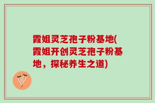 霞姐灵芝孢子粉基地(霞姐开创灵芝孢子粉基地,探秘养生之道) 霞姐灵芝孢子粉基地(霞姐开创灵芝孢子粉基地,探秘养生之道)