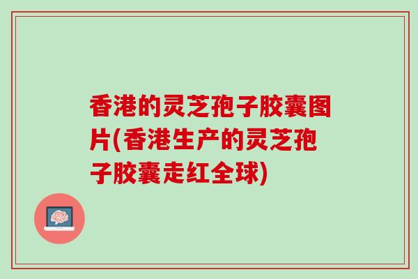 香港的灵芝孢子胶囊图片(香港生产的灵芝孢子胶囊走红全球)