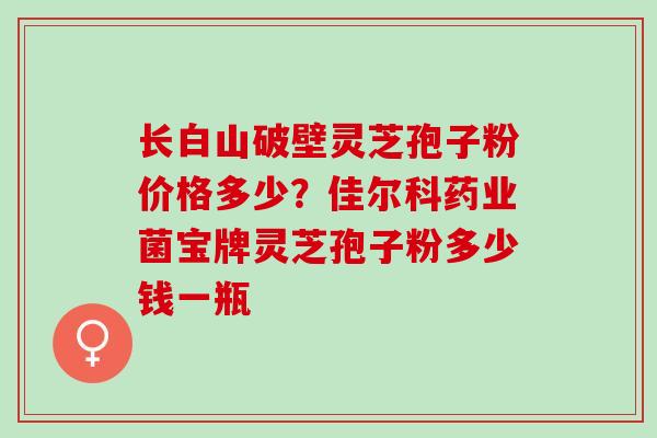 长白山破壁灵芝孢子粉价格多少？佳尔科药业菌宝牌灵芝孢子粉多少钱一瓶