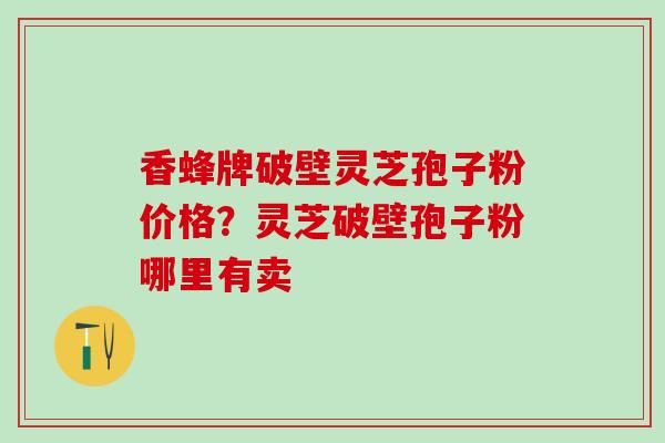 香蜂牌破壁灵芝孢子粉价格？灵芝破壁孢子粉哪里有卖