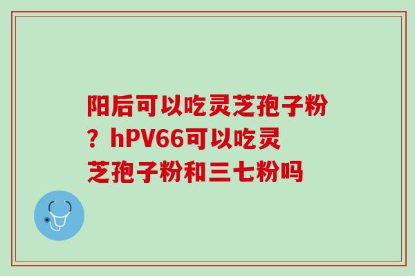 阳后可以吃灵芝孢子粉？hPV66可以吃灵芝孢子粉和三七粉吗