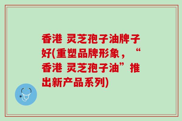香港 灵芝孢子油牌子好(重塑品牌形象，“香港 灵芝孢子油”推出新产品系列)