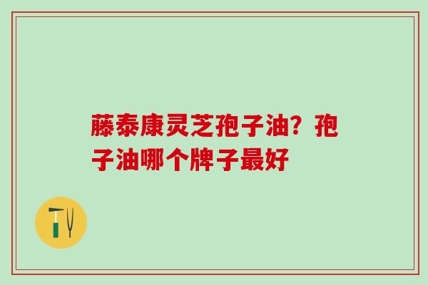 藤泰康灵芝孢子油？孢子油哪个牌子最好