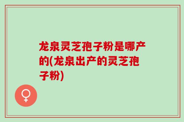 龙泉灵芝孢子粉是哪产的(龙泉出产的灵芝孢子粉)