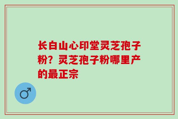 长白山心印堂灵芝孢子粉？灵芝孢子粉哪里产的最正宗