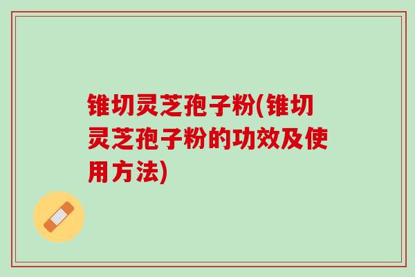 锥切灵芝孢子粉(锥切灵芝孢子粉的功效及使用方法)