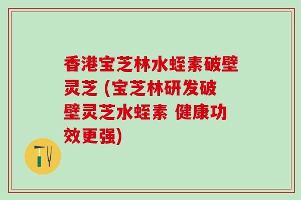 香港宝芝林水蛭素破壁灵芝 (宝芝林研发破壁灵芝水蛭素 健康功效更强)