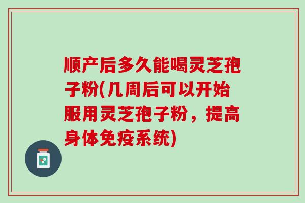 顺产后多久能喝灵芝孢子粉(几周后可以开始服用灵芝孢子粉，提高身体免疫系统)