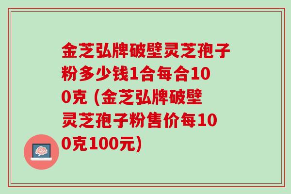 金芝弘牌破壁灵芝孢子粉多少钱1合每合100克 (金芝弘牌破壁灵芝孢子粉售价每100克100元)